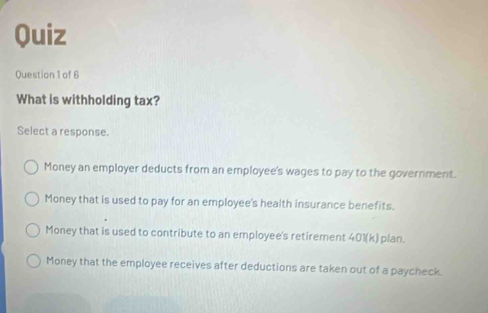 quiz question 1 of 6 what is withholding tax? select a response. money an employer deducts from an employees wages to pay to the government. money that is used to pay for an employees health insurance benefits. money that is used to contribute to an employees retirement 401(k) plan. money that the employee receives after deductions are taken out of a paycheck.