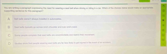 you are writing a paragraph expressing the need for wearing a seat - belt when driving or riding in a car. which of the choices below would make an appropriate supporting sentence for this paragraph? a seat belts werent always installed in automobiles. b seat belts typically go across ones shoulder and over ones waist. c some people complain that seat belts are uncomfortable and restrict their movement. d studies show that people wearing seat belts are far less likely to get injured in the event of an accident.