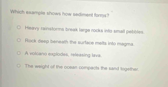 which example shows how sediment forms? heavy rainstorms break large rocks into small pebbles. rock deep beneath the surface melts into magma. a volcano explodes, releasing lava. the weight of the ocean compacts the sand together.