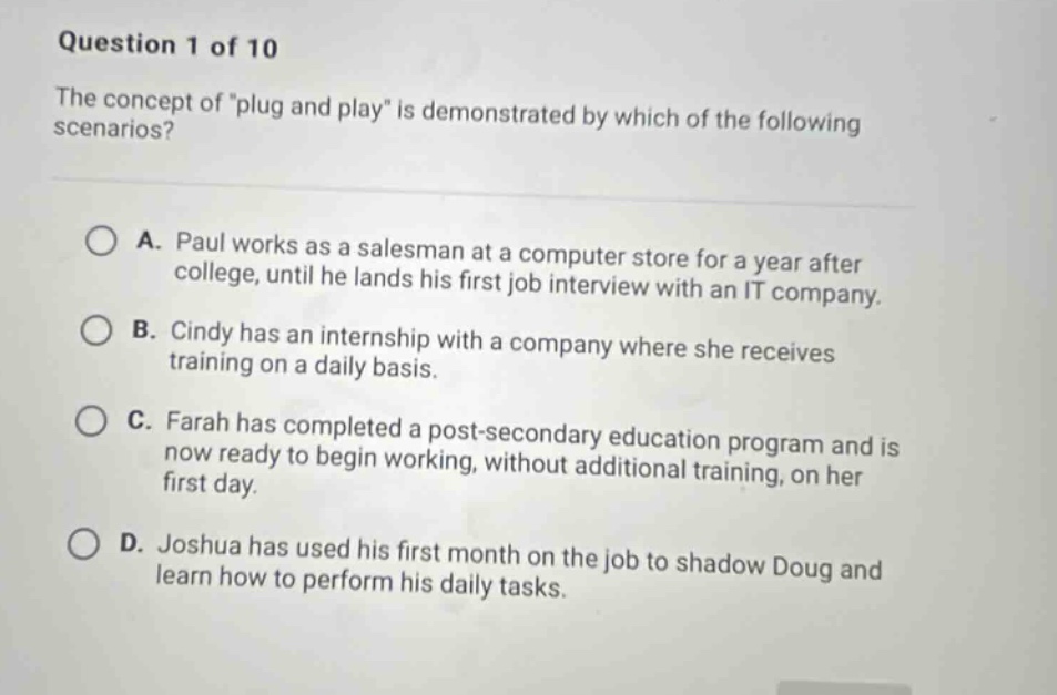 question 1 of 10 the concept of \plug and play\ is demonstrated by which of the following scenarios? a. paul works as a salesman at a computer store for a year after college, until he lands his first job interview with an it company. b. cindy has an internship with a company where she receives training on a daily basis. c. farah has completed a post - secondary education program and is now ready to begin working, without additional training, on her first day. d. joshua has used his first month on the job to shadow doug and learn how to perform his daily tasks.
