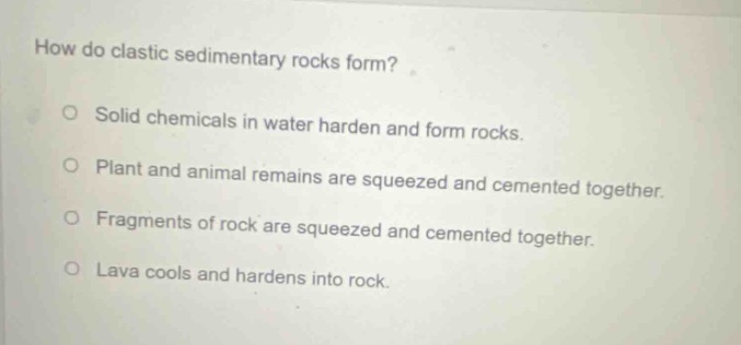 how do clastic sedimentary rocks form? solid chemicals in water harden and form rocks. plant and animal remains are squeezed and cemented together. fragments of rock are squeezed and cemented together. lava cools and hardens into rock.
