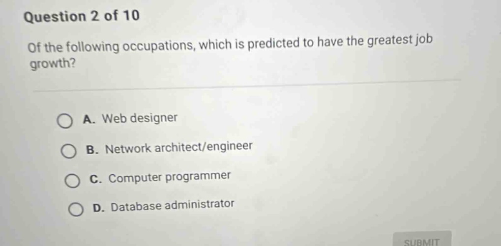 question 2 of 10\nof the following occupations, which is predicted to have the greatest job growth?\na. web designer\nb. network architect/engineer\nc. computer programmer\nd. database administrator