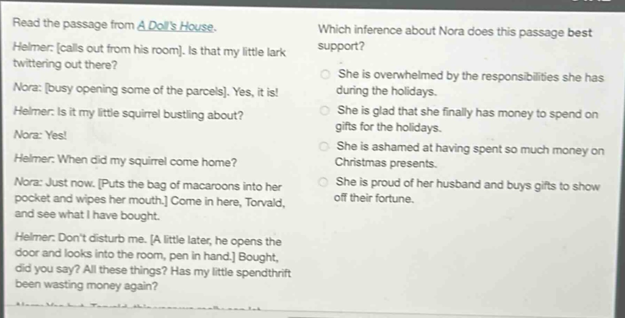 read the passage from a dolls house. helmer: calls out from his room. is that my little lark twittering out there? nora: busy opening some of the parcels. yes, it is! helmer: is it my little squirrel bustling about? nora: yes! helmer: when did my squirrel come home? nora: just now. puts the bag of macaroons into her pocket and wipes her mouth. come in here, torvald, and see what i have bought. helmer: dont disturb me. a little later, he opens the door and looks into the room, pen in hand. bought, did you say? all these things? has my little spendthrift been wasting money again? which inference about nora does this passage best support? she is overwhelmed by the responsibilities she has during the holidays. she is glad that she finally has money to spend on gifts for the holidays. she is ashamed at having spent so much money on christmas presents. she is proud of her husband and buys gifts to show off their fortune.