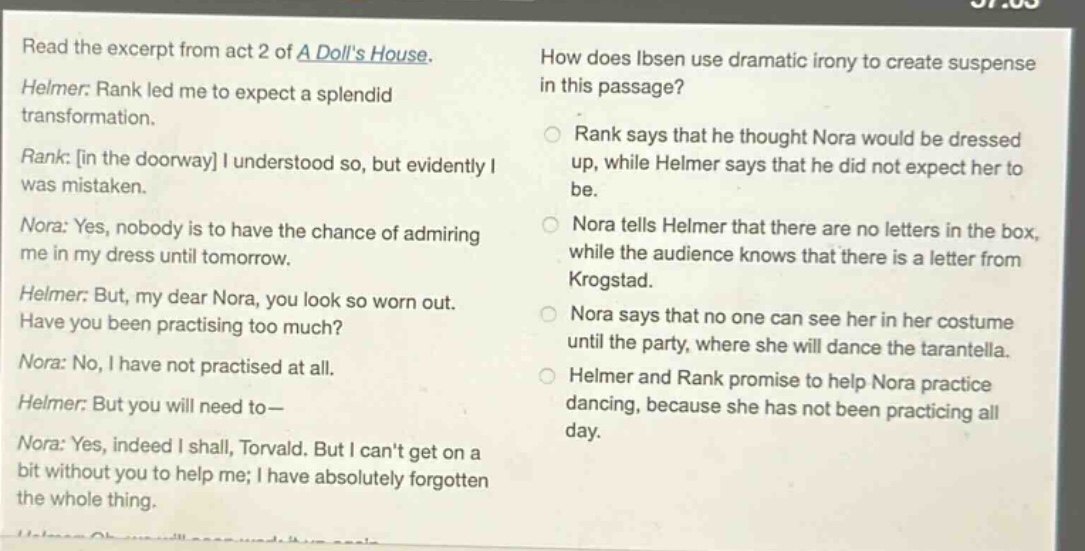 read the excerpt from act 2 of a dolls house. helmer: rank led me to expect a splendid transformation. rank: in the doorway i understood so, but evidently i was mistaken. nora: yes, nobody is to have the chance of admiring me in my dress until tomorrow. helmer: but, my dear nora, you look so worn out. have you been practising too much? nora: no, i have not practised at all. helmer: but you will need to— nora: yes, indeed i shall, torvald. but i cant get on a bit without you to help me; i have absolutely forgotten the whole thing. how does ibsen use dramatic irony to create suspense in this passage? rank says that he thought nora would be dressed up, while helmer says that he did not expect her to be. nora tells helmer that there are no letters in the box, while the audience knows that there is a letter from krogstad. nora says that no one can see her in her costume until the party, where she will dance the tarantella. helmer and rank promise to help nora practice dancing, because she has not been practicing all day.