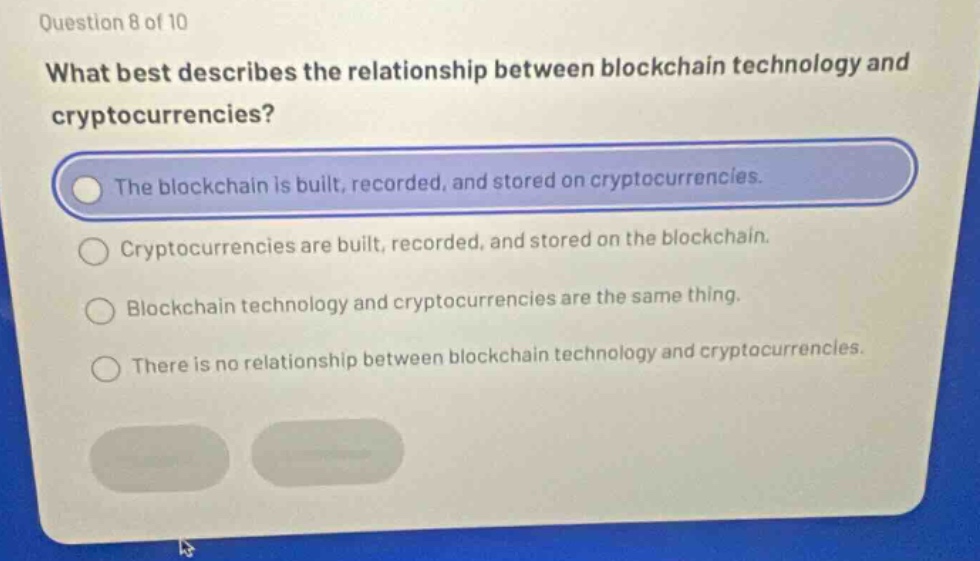 question 8 of 10\nwhat best describes the relationship between blockchain technology and cryptocurrencies?\nthe blockchain is built, recorded, and stored on cryptocurrencies.\ncryptocurrencies are built, recorded, and stored on the blockchain.\nblockchain technology and cryptocurrencies are the same thing.\nthere is no relationship between blockchain technology and cryptocurrencies.