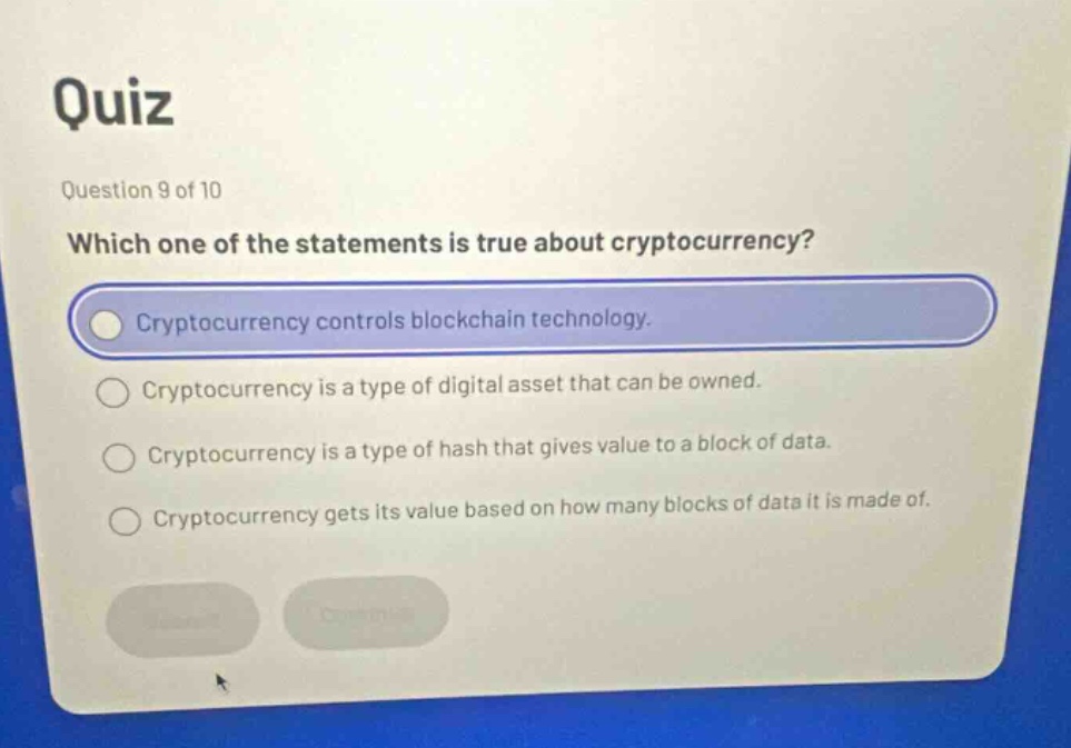 quiz\nquestion 9 of 10\nwhich one of the statements is true about cryptocurrency?\ncryptocurrency controls blockchain technology.\ncryptocurrency is a type of digital asset that can be owned.\ncryptocurrency is a type of hash that gives value to a block of data.\ncryptocurrency gets its value based on how many blocks of data it is made of.