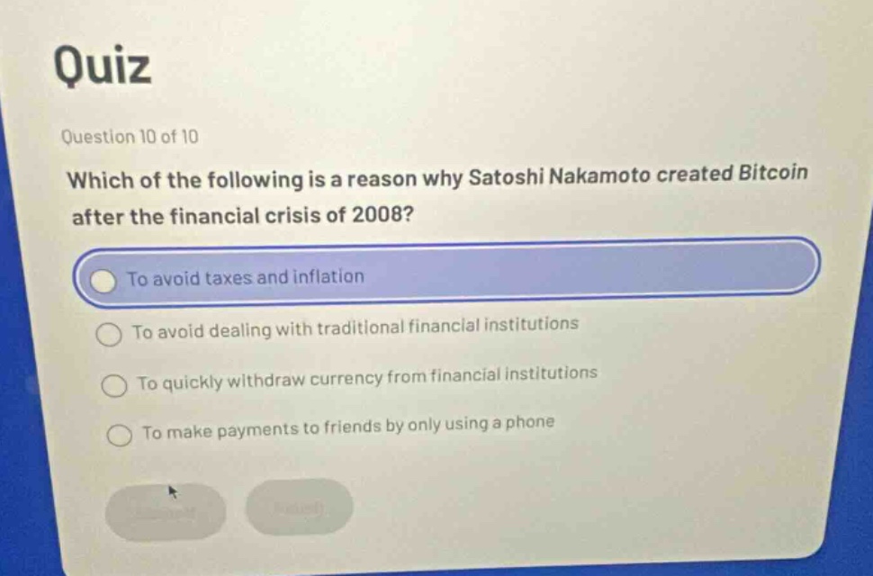quiz\nquestion 10 of 10\nwhich of the following is a reason why satoshi nakamoto created bitcoin after the financial crisis of 2008?\nto avoid taxes and inflation\nto avoid dealing with traditional financial institutions\nto quickly withdraw currency from financial institutions\nto make payments to friends by only using a phone