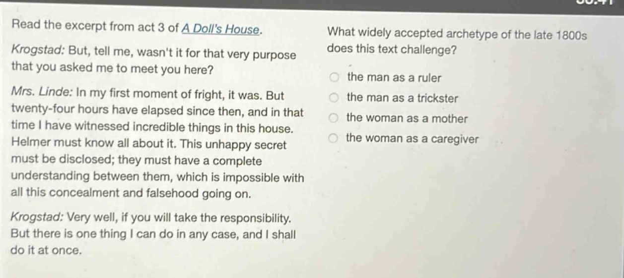 read the excerpt from act 3 of a dolls house. krogstad: but, tell me, wasnt it for that very purpose that you asked me to meet you here? mrs. linde: in my first moment of fright, it was. but twenty - four hours have elapsed since then, and in that time i have witnessed incredible things in this house. helmer must know all about it. this unhappy secret must be disclosed; they must have a complete understanding between them, which is impossible with all this concealment and falsehood going on. krogstad: very well, if you will take the responsibility. but there is one thing i can do in any case, and i shall do it at once. what widely accepted archetype of the late 1800s does this text challenge? the man as a ruler the man as a trickster the woman as a mother the woman as a caregiver