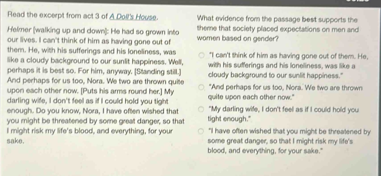 read the excerpt from act 3 of a dolls house. helmer walking up and down: he had so grown into our lives. i cant think of him as having gone out of them. he, with his sufferings and his loneliness, was like a cloudy background to our sunlit happiness. well, perhaps it is best so. for him, anyway. standing still. and perhaps for us too, nora. we two are thrown quite upon each other now. puts his arms round her. my darling wife, i dont feel as if i could hold you tight enough. do you know, nora, i have often wished that you might be threatened by some great danger, so that i might risk my lifes blood, and everything, for your sake. what evidence from the passage best supports the theme that society placed expectations on men and women based on gender? \i cant think of him as having gone out of them. he, with his sufferings and his loneliness, was like a cloudy background to our sunlit happiness.\ \and perhaps for us too, nora. we two are thrown quite upon each other now.\ \my darling wife, i dont feel as if i could hold you tight enough.\ \i have often wished that you might be threatened by some great danger, so that i might risk my lifes blood, and everything, for your sake.\