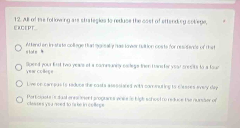 12 all of the following are strategies to reduce the cost of attending college, except... attend an in - state college that typically has lower tuition costs for residents of that state spend your first two years at a community college then transfer your credits to a four - year college live on campus to reduce the costs associated with commuting to classes every day participate in dual enrollment programs while in high school to reduce the number of classes you need to take in college