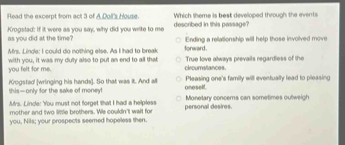 read the excerpt from act 3 of a dolls house. krogstad: if it were as you say, why did you write to me as you did at the time? mrs. linde: i could do nothing else. as i had to break with you, it was my duty also to put an end to all that you felt for me. krogstad wringing his hands. so that was it. and all this—only for the sake of money! mrs. linde: you must not forget that i had a helpless mother and two little brothers. we couldnt wait for you, nils; your prospects seemed hopeless then. which theme is best developed through the events described in this passage? ending a relationship will help those involved move forward. true love always prevails regardless of the circumstances. pleasing ones family will eventually lead to pleasing oneself. monetary concerns can sometimes outweigh personal desires.