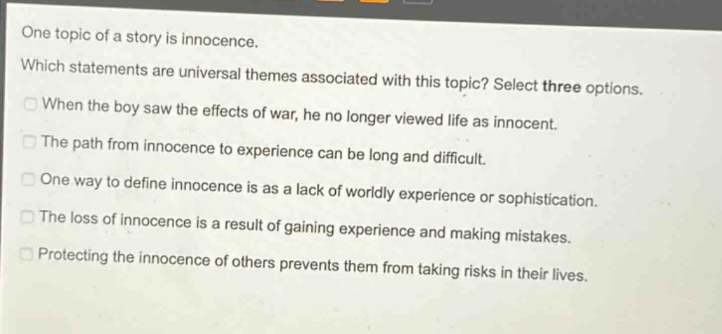 one topic of a story is innocence. which statements are universal themes associated with this topic? select three options. when the boy saw the effects of war, he no longer viewed life as innocent. the path from innocence to experience can be long and difficult. one way to define innocence is as a lack of worldly experience or sophistication. the loss of innocence is a result of gaining experience and making mistakes. protecting the innocence of others prevents them from taking risks in their lives.