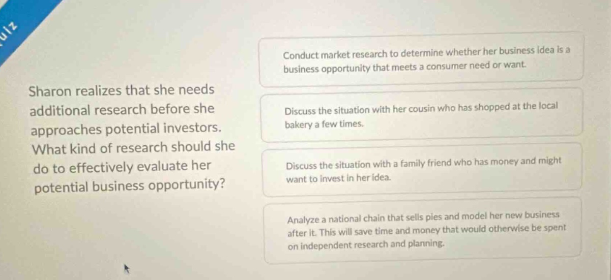 sharon realizes that she needs additional research before she approaches potential investors. what kind of research should she do to effectively evaluate her potential business opportunity? conduct market research to determine whether her business idea is a business opportunity that meets a consumer need or want. discuss the situation with her cousin who has shopped at the local bakery a few times. discuss the situation with a family friend who has money and might want to invest in her idea. analyze a national chain that sells pies and model her new business after it. this will save time and money that would otherwise be spent on independent research and planning.