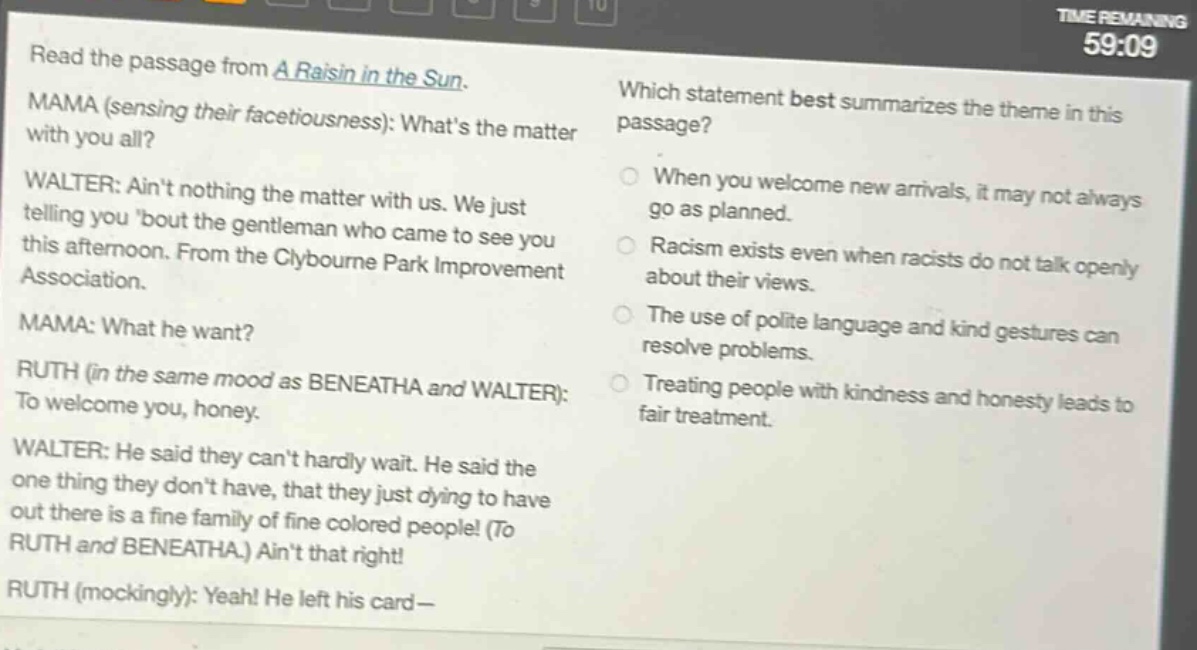 read the passage from a raisin in the sun. mama (sensing their facetiousness): whats the matter with you all? walter: aint nothing the matter with us. we just telling you bout the gentleman who came to see you this afternoon. from the clybourne park improvement association. mama: what he want? ruth (in the same mood as beneatha and walter): to welcome you, honey. walter: he said they cant hardly wait. he said the one thing they dont have, that they just dying to have out there is a fine family of fine colored people! (to ruth and beneatha.) aint that right! ruth (mockingly): yeah! he left his card— which statement best summarizes the theme in this passage? when you welcome new arrivals, it may not always go as planned. racism exists even when racists do not talk openly about their views. the use of polite language and kind gestures can resolve problems. treating people with kindness and honesty leads to fair treatment.