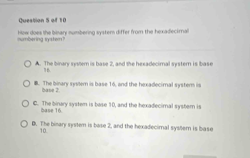 question 5 of 10\nhow does the binary numbering system differ from the hexadecimal numbering system?\n\na. the binary system is base 2, and the hexadecimal system is base 16.\nb. the binary system is base 16, and the hexadecimal system is base 2.\nc. the binary system is base 10, and the hexadecimal system is base 16.\nd. the binary system is base 2, and the hexadecimal system is base 10.