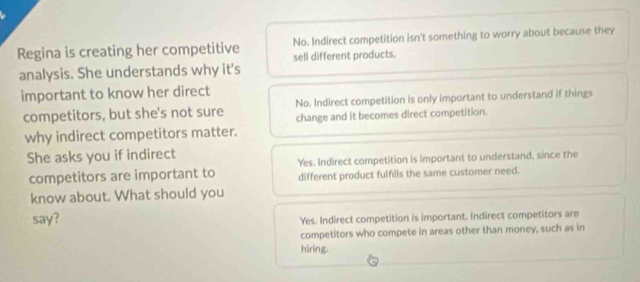 regina is creating her competitive analysis. she understands why its important to know her direct competitors, but shes not sure why indirect competitors matter. she asks you if indirect competitors are important to know about. what should you say? no. indirect competition isnt something to worry about because they sell different products. no. indirect competition is only important to understand if things change and it becomes direct competition. yes. indirect competition is important to understand, since the different product fulfills the same customer need. yes. indirect competition is important. indirect competitors are competitors who compete in areas other than money, such as in hiring.