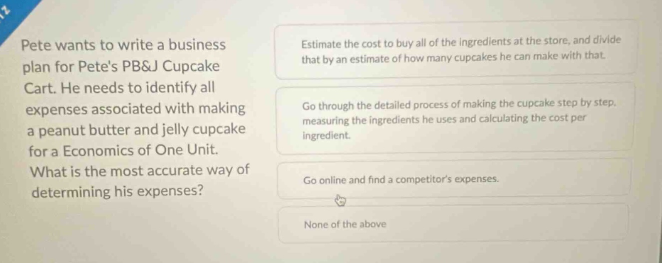 pete wants to write a business plan for petes pb&j cupcake cart. he needs to identify all expenses associated with making a peanut butter and jelly cupcake for a economics of one unit. what is the most accurate way of determining his expenses? estimate the cost to buy all of the ingredients at the store, and divide that by an estimate of how many cupcakes he can make with that. go through the detailed process of making the cupcake step by step, measuring the ingredients he uses and calculating the cost per ingredient. go online and find a competitors expenses. none of the above