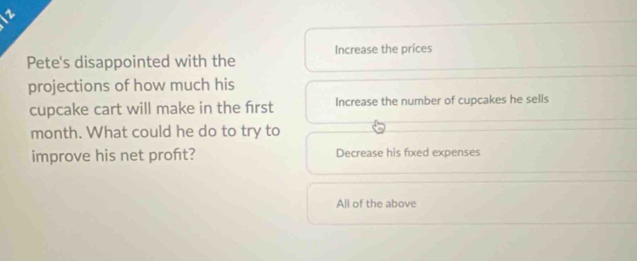 petes disappointed with the projections of how much his cupcake cart will make in the first month. what could he do to try to improve his net profit? increase the prices increase the number of cupcakes he sells decrease his fixed expenses all of the above