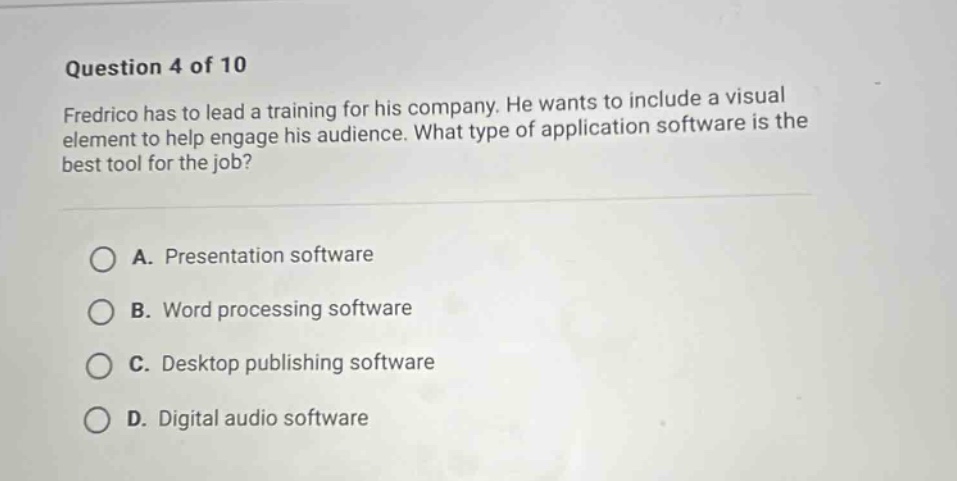 question 4 of 10 fredrico has to lead a training for his company. he wants to include a visual element to help engage his audience. what type of application software is the best tool for the job? a. presentation software b. word processing software c. desktop publishing software d. digital audio software