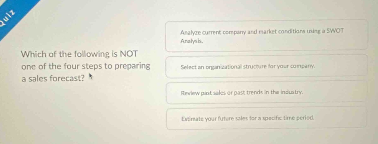 which of the following is not one of the four steps to preparing a sales forecast? analyze current company and market conditions using a swot analysis. select an organizational structure for your company. review past sales or past trends in the industry. estimate your future sales for a specific time period.