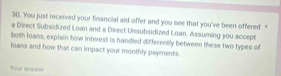 30. you just received your financial aid offer and you see that youve been offered a direct subsidized loan and a direct unsubsidized loan. assuming you accept both loans, explain how interest is handled differently between these two types of loans and how that can impact your monthly payments. your answer