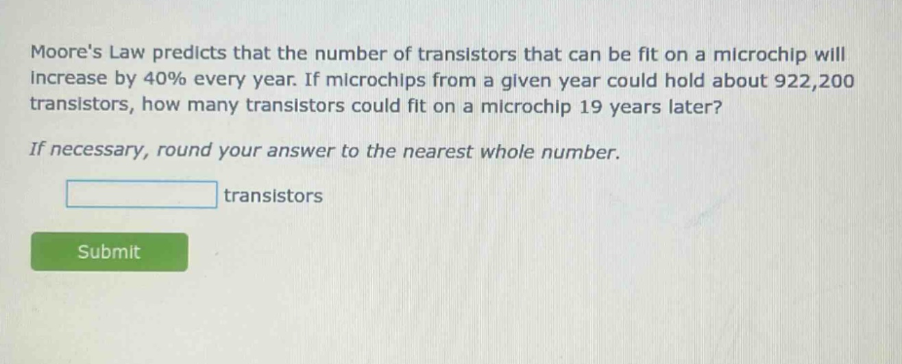 moores law predicts that the number of transistors that can be fit on a microchip will increase by 40% every year. if microchips from a given year could hold about 922,200 transistors, how many transistors could fit on a microchip 19 years later? if necessary, round your answer to the nearest whole number. transistors