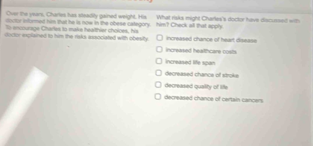 over the years, charles has steadily gained weight. his doctor informed him that he is now in the obese category. to encourage charles to make healthier choices, his doctor explained to him the risks associated with obesity. what risks might charless doctor have discussed with him? check all that apply. increased chance of heart disease increased healthcare costs increased life span decreased chance of stroke decreased quality of life decreased chance of certain cancers