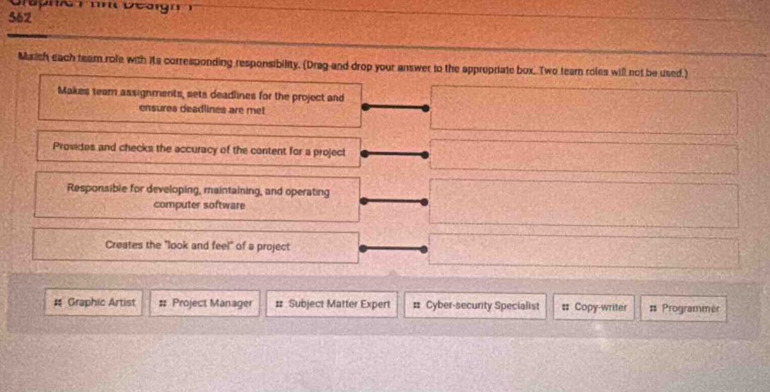 match each team role with its corresponding responsibility. (drag - and - drop your answer to the appropriate box. two team roles will not be used.) makes team assignments, sets deadlines for the project and ensures deadlines are met processes and checks the accuracy of the content for a project responsible for developing, maintaining, and operating computer software creates the \look and feel\ of a project # graphic artist # project manager # subject matter expert # cyber - security specialist # copy - writer # programmer