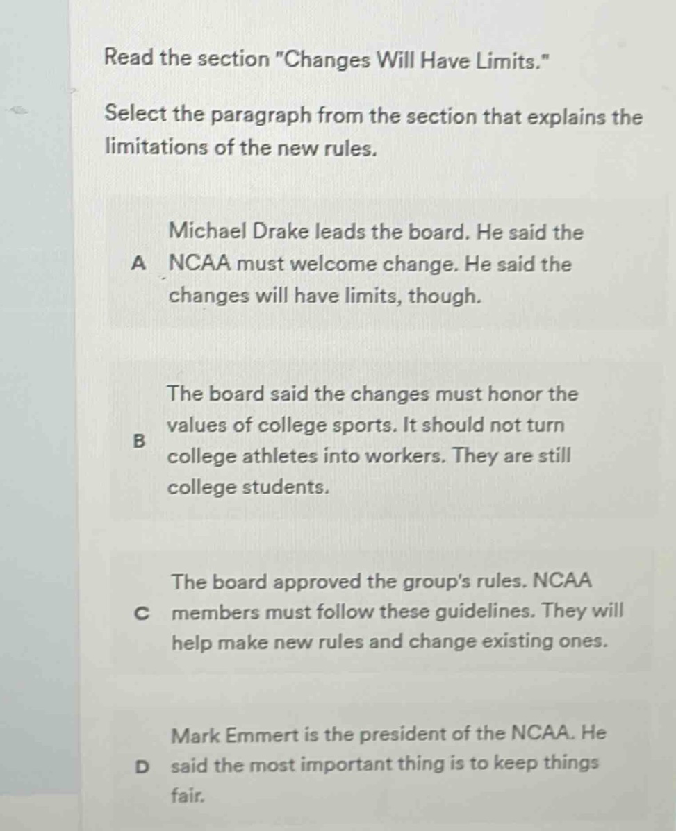 read the section \changes will have limits.\ select the paragraph from the section that explains the limitations of the new rules. a michael drake leads the board. he said the ncaa must welcome change. he said the changes will have limits, though. b the board said the changes must honor the values of college sports. it should not turn college athletes into workers. they are still college students. c the board approved the groups rules. ncaa members must follow these guidelines. they will help make new rules and change existing ones. d mark emmert is the president of the ncaa. he said the most important thing is to keep things fair.