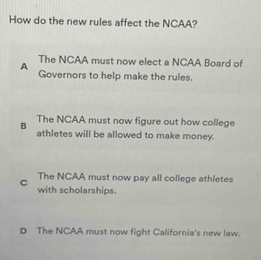 how do the new rules affect the ncaa? a the ncaa must now elect a ncaa board of governors to help make the rules. b the ncaa must now figure out how college athletes will be allowed to make money. c the ncaa must now pay all college athletes with scholarships. d the ncaa must now fight californias new law.
