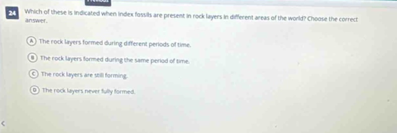 24 which of these is indicated when index fossils are present in rock layers in different areas of the world? choose the correct answer. a the rock layers formed during different periods of time. b the rock layers formed during the same period of time. c the rock layers are still forming. d the rock layers never fully formed.