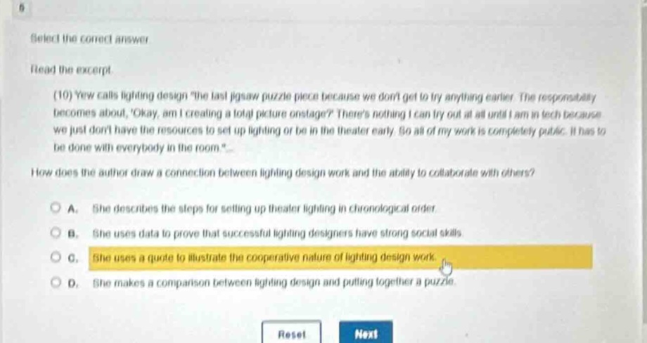 select the correct answer\nread the excerpt\n(10) yew calls lighting design \the last jigsaw puzzle piece because we dont get to try anything earlier. the responsibility becomes about, okay, am i creating a total picture onstage? theres nothing i can try out at all until i am in tech because we just dont have the resources to set up lighting or be in the theater early. so all of my work is completely public. it has to be done with everybody in the room.\\nhow does the author draw a connection between lighting design work and the ability to collaborate with others?\na. she describes the steps for setting up theater lighting in chronological order.\nb. she uses data to prove that successful lighting designers have strong social skills.\nc. she uses a quote to illustrate the cooperative nature of lighting design work.\nd. she makes a comparison between lighting design and putting together a puzzle.
