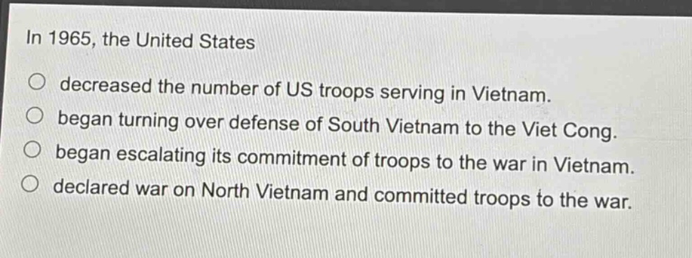 in 1965, the united states\ndecreased the number of us troops serving in vietnam.\nbegan turning over defense of south vietnam to the viet cong.\nbegan escalating its commitment of troops to the war in vietnam.\ndeclared war on north vietnam and committed troops to the war.
