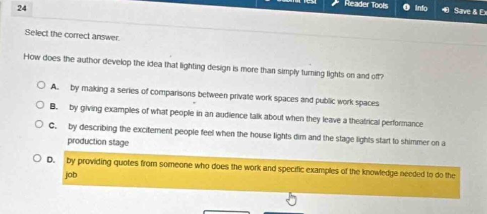 24 select the correct answer. how does the author develop the idea that lighting design is more than simply turning lights on and off? a. by making a series of comparisons between private work spaces and public work spaces b. by giving examples of what people in an audience talk about when they leave a theatrical performance c. by describing the excitement people feel when the house lights dim and the stage lights start to shimmer on a production stage d. by providing quotes from someone who does the work and specific examples of the knowledge needed to do the job