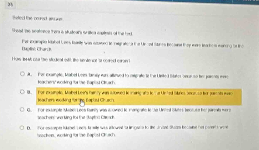 38 select the correct answer. read the sentence from a students written analysis of the text. for example mabel lees family was allowed to migrate to the united states because they were teachers working for the baptist church how best can the student edit the sentence to correct errors? a. for example, mabel lees family was allowed to migrate to the united states because her parents were teachers working for the baptist church. b. for example, mabel lees family was allowed to immigrate to the united states because her parents were teachers working for the baptist church c. for example mabel lees family was allowed to immigrate to the united states because her parents were teachers working for the baptist church. d. for example mabel lees family was allowed to immigrate to the united states because her parents were teachers, working for the baptist church.