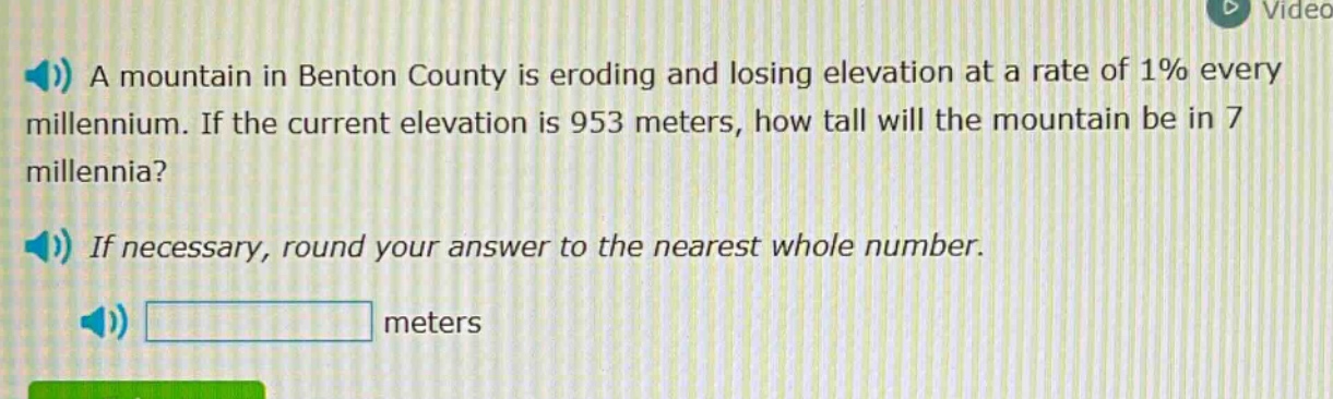 a mountain in benton county is eroding and losing elevation at a rate of 1% every millennium. if the current elevation is 953 meters, how tall will the mountain be in 7 millennia? if necessary, round your answer to the nearest whole number. meters