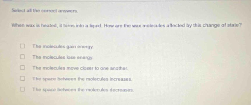 select all the correct answers. when wax is heated, it turns into a liquid. how are the wax molecules affected by this change of state? the molecules gain energy. the molecules lose energy. the molecules move closer to one another. the space between the molecules increases. the space between the molecules decreases.