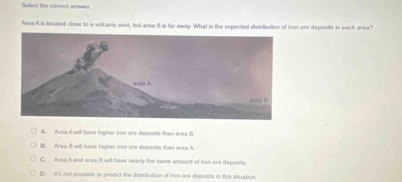 select the correct answer. area a is located close to a volcanic vent, but area b is far away. what is the expected distribution of iron ore deposits in each area? a. area a will have higher iron ore deposits than area b. b. area b will have higher iron ore deposits than area a. c. area a and area b will have nearly the same amount of iron ore deposits. d. its not possible to predict the distribution of iron ore deposits in this situation.