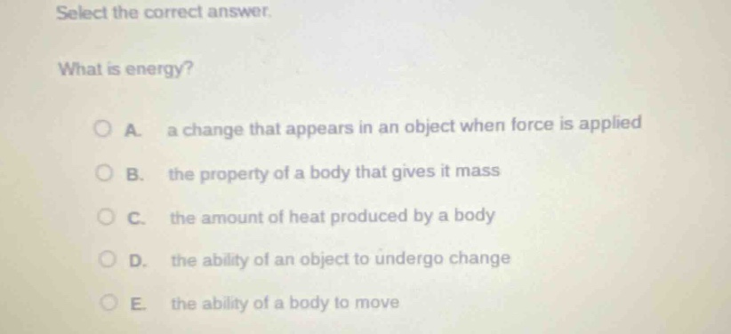select the correct answer. what is energy? a. a change that appears in an object when force is applied b. the property of a body that gives it mass c. the amount of heat produced by a body d. the ability of an object to undergo change e. the ability of a body to move