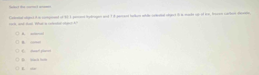 select the correct answer. celestial object a is composed of 92.1 percent hydrogen and 7.8 percent helium while celestial object b is made up of ice, frozen carbon dioxide, rock, and dust. what is celestial object a? a. asteroid b. comet c. dwarf planet d. black hole e. star