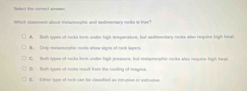 select the correct answer. which statement about metamorphic and sedimentary rocks is true? a. both types of rocks form under high temperature, but sedimentary rocks also require high heat. b. only metamorphic rocks show signs of rock layers. c. both types of rocks form under high pressure, but metamorphic rocks also require high heat. d. both types of rocks result from the cooling of magma. e. either type of rock can be classified as intrusive or extrusive.