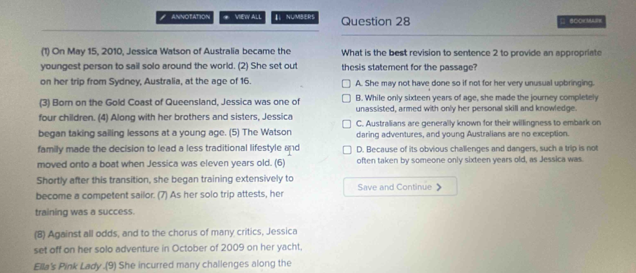 question 28 (1) on may 15, 2010, jessica watson of australia became the youngest person to sail solo around the world. (2) she set out on her trip from sydney, australia, at the age of 16. (3) born on the gold coast of queensland, jessica was one of four children. (4) along with her brothers and sisters, jessica began taking sailing lessons at a young age. (5) the watson family made the decision to lead a less traditional lifestyle and moved onto a boat when jessica was eleven years old. (6) shortly after this transition, she began training extensively to become a competent sailor. (7) as her solo trip attests, her training was a success. (8) against all odds, and to the chorus of many critics, jessica set off on her solo adventure in october of 2009 on her yacht, ellas pink lady. (9) she incurred many challenges along the what is the best revision to sentence 2 to provide an appropriate thesis statement for the passage? a. she may not have done so if not for her very unusual upbringing. b. while only sixteen years of age, she made the journey completely unassisted, armed with only her personal skill and knowledge. c. australians are generally known for their willingness to embark on daring adventures, and young australians are no exception. d. because of its obvious challenges and dangers, such a trip is not often taken by someone only sixteen years old, as jessica was. save and continue >