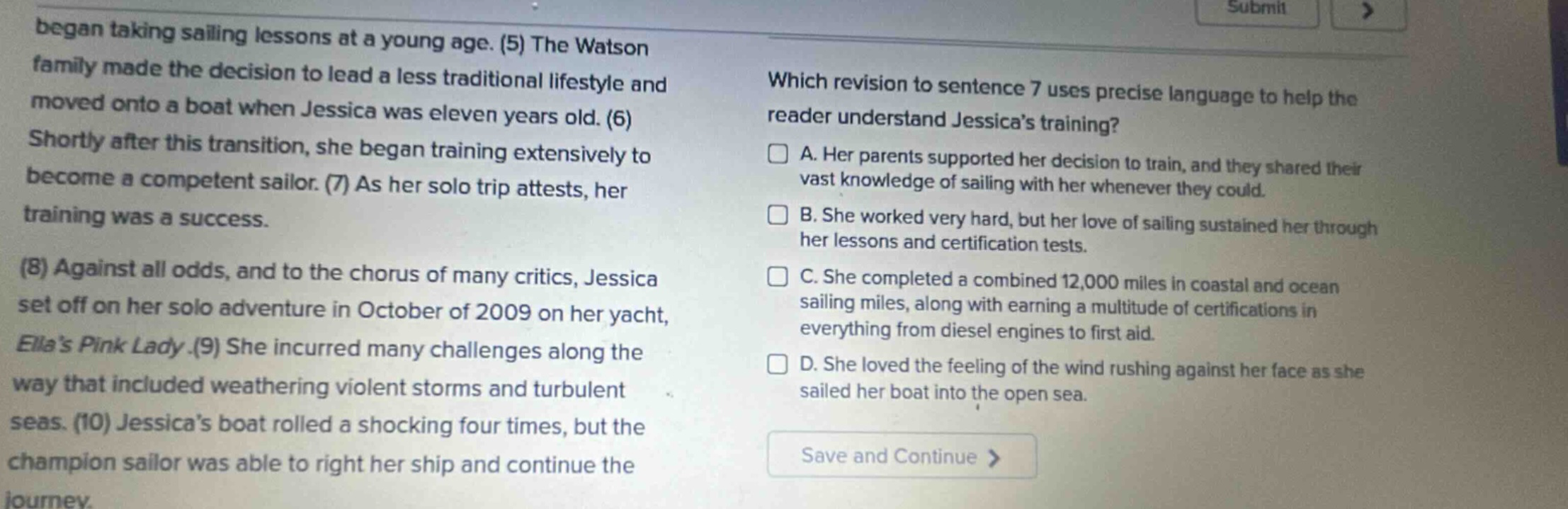 began taking sailing lessons at a young age. (5) the watson family made the decision to lead a less traditional lifestyle and moved onto a boat when jessica was eleven years old. (6) shortly after this transition, she began training extensively to become a competent sailor. (7) as her solo trip attests, her training was a success. (8) against all odds, and to the chorus of many critics, jessica set off on her solo adventure in october of 2009 on her yacht, ella’s pink lady.(9) she incurred many challenges along the way that included weathering violent storms and turbulent seas. (10) jessica’s boat rolled a shocking four times, but the champion sailor was able to right her ship and continue the journey. which revision to sentence 7 uses precise language to help the reader understand jessica’s training? a. her parents supported her decision to train, and they shared their vast knowledge of sailing with her whenever they could. b. she worked very hard, but her love of sailing sustained her through her lessons and certification tests. c. she completed a combined 12,000 miles in coastal and ocean sailing miles, along with earning a multitude of certifications in everything from diesel engines to first aid. d. she loved the feeling of the wind rushing against her face as she sailed her boat into the open sea.
