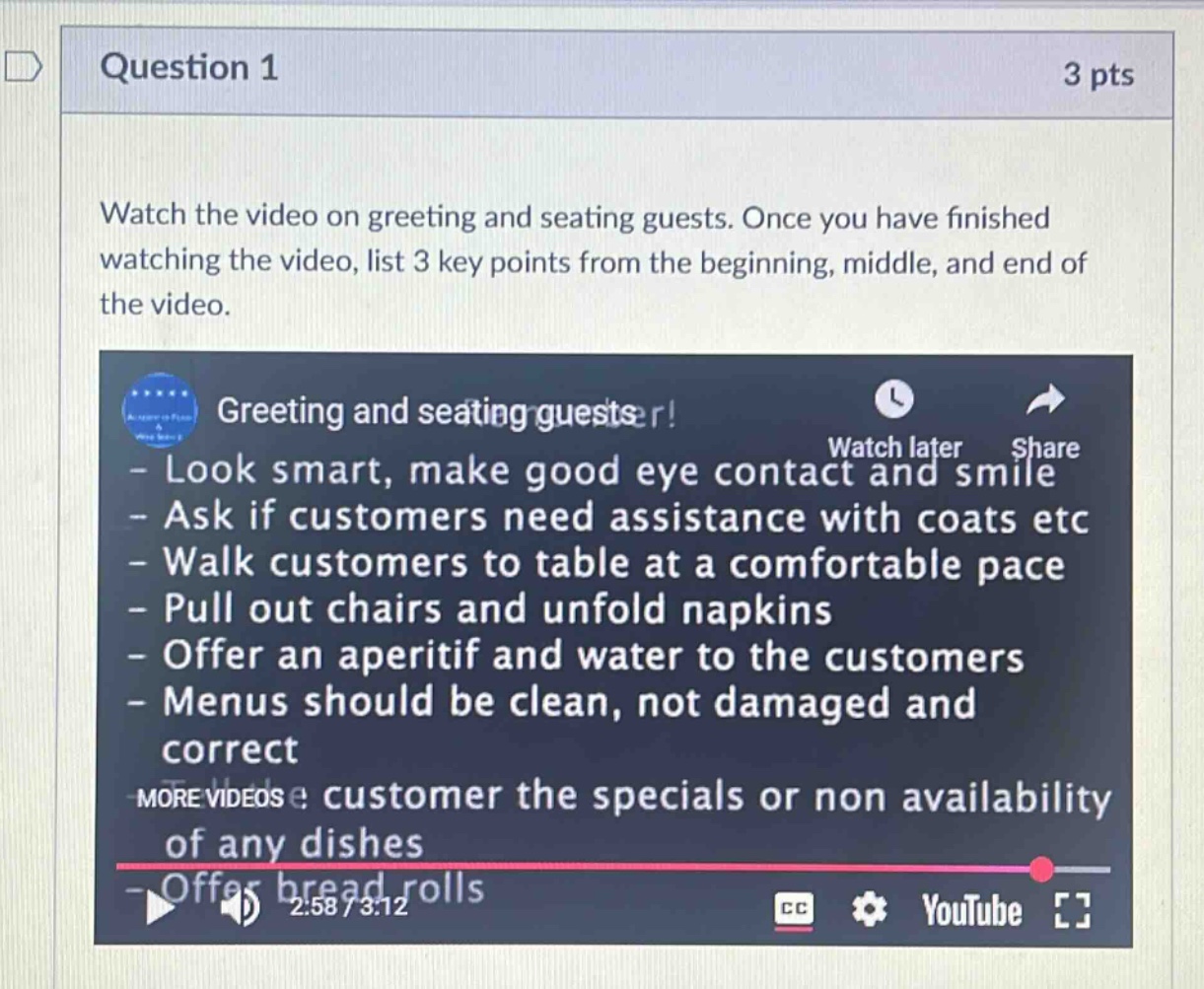 question 1 3 pts watch the video on greeting and seating guests. once you have finished watching the video, list 3 key points from the beginning, middle, and end of the video. greeting and seating guests! - look smart, make good eye contact and smile - ask if customers need assistance with coats etc - walk customers to table at a comfortable pace - pull out chairs and unfold napkins - offer an aperitif and water to the customers - menus should be clean, not damaged and correct - customer the specials or non availability of any dishes - offer bread rolls 2:58 / 3:12