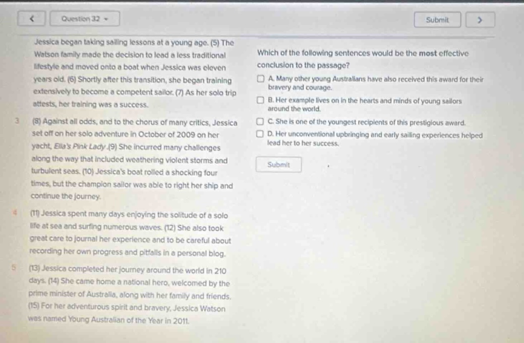 question 32 jessica began taking sailing lessons at a young age. (5) the watson family made the decision to lead a less traditional lifestyle and moved onto a boat when jessica was eleven years old. (6) shortly after this transition, she began training extensively to become a competent sailor. (7) as her solo trip attests, her training was a success. (8) against all odds, and to the chorus of many critics, jessica set off on her solo adventure in october of 2009 on her yacht, ellas pink lady. (9) she incurred many challenges along the way that included weathering violent storms and turbulent seas. (10) jessicas boat rolled a shocking four times, but the champion sailor was able to right her ship and continue the journey. (11) jessica spent many days enjoying the solitude of a solo life at sea and surfing numerous waves. (12) she also took great care to journal her experience and to be careful about recording her own progress and pitfalls in a personal blog. (13) jessica completed her journey around the world in 210 days. (14) she came home a national hero, welcomed by the prime minister of australia, along with her family and friends. (15) for her adventurous spirit and bravery, jessica watson was named young australian of the year in 2011. which of the following sentences would be the most effective conclusion to the passage? a. many other young australians have also received this award for their bravery and courage. b. her example lives on in the hearts and minds of young sailors around the world. c. she is one of the youngest recipients of this prestigious award. d. her unconventional upbringing and early sailing experiences helped lead her to her success.