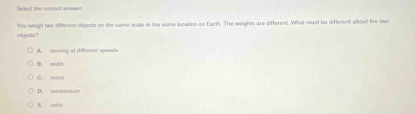 select the correct answer. you weigh two different objects on the same scale in the same location on earth. the weights are different. what must be different about the two objects? a. moving at different speeds b. width c. mass d. momentum e. color