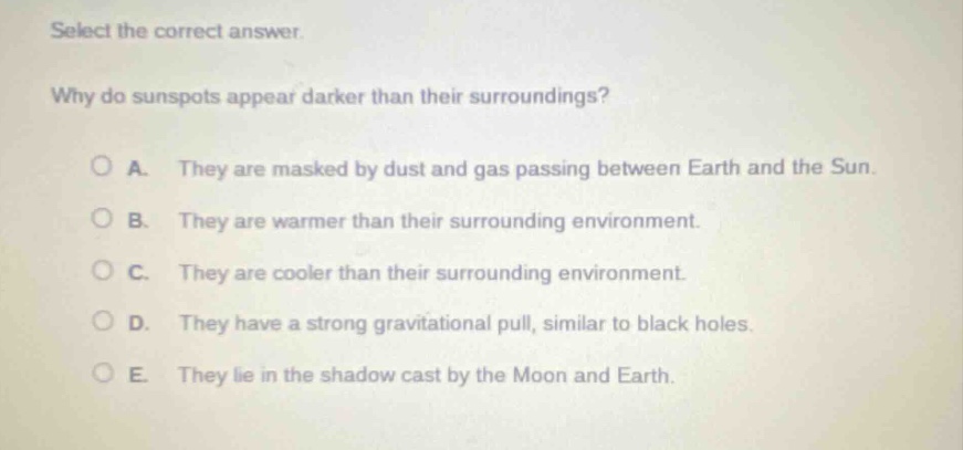 select the correct answer. why do sunspots appear darker than their surroundings? a. they are masked by dust and gas passing between earth and the sun. b. they are warmer than their surrounding environment. c. they are cooler than their surrounding environment. d. they have a strong gravitational pull, similar to black holes. e. they lie in the shadow cast by the moon and earth.