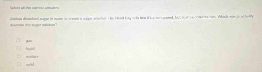 select all the correct answers. joshua dissolved sugar in water to create a sugar solution. his friend ray tells him its a compound, but joshua corrects him. which words actually describe the sugar solution? gas liquid mixture solid