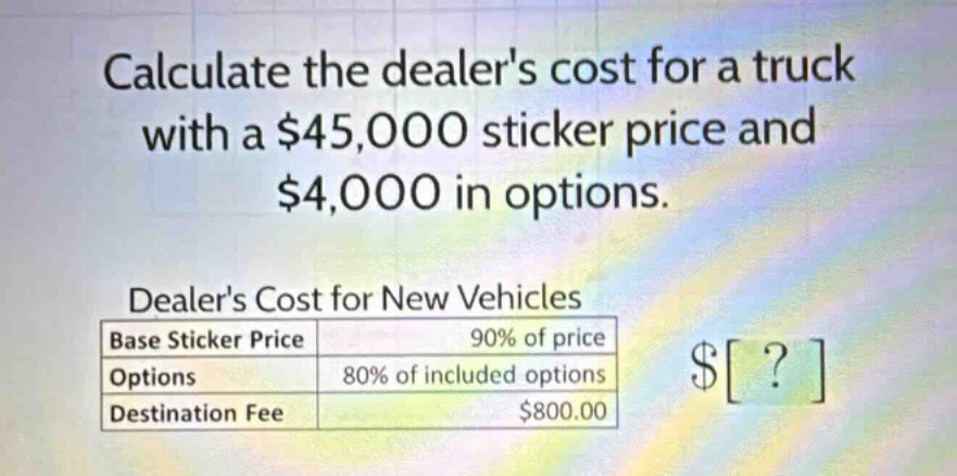 calculate the dealers cost for a truck with a $45,000 sticker price and $4,000 in options. dealers cost for new vehicles base sticker price 90% of price options 80% of included options destination fee $800.00