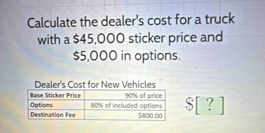 calculate the dealers cost for a truck with a $45,000 sticker price and $5,000 in options. dealers cost for new vehicles base sticker price 90% of price options 80% of included options destination fee $800.00